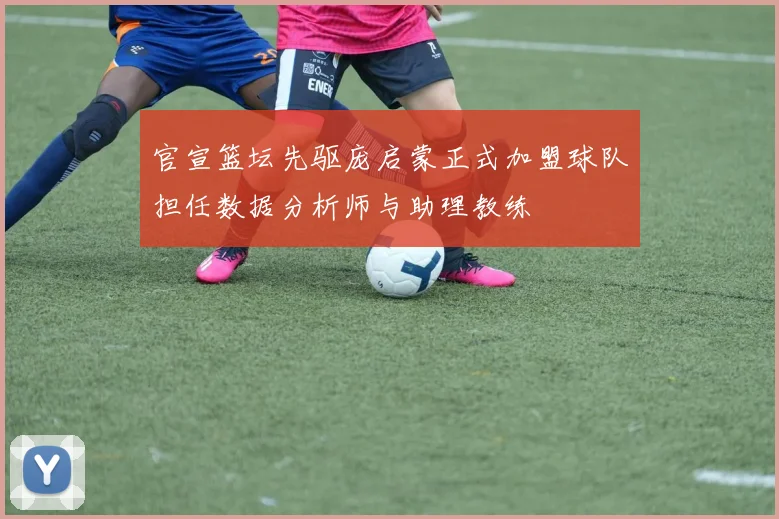 官宣篮坛先驱庞启蒙正式加盟球队担任数据分析师与助理教练