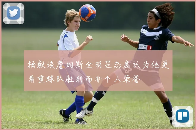 杨毅谈詹姆斯全明星态度认为他更看重球队胜利而非个人荣誉