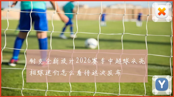 耐克全新设计2026赛季中超球衣亮相球迷们怎么看待这次发布