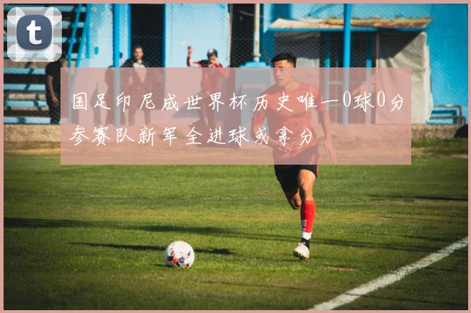 国足印尼成世界杯历史唯一0球0分参赛队新军全进球或拿分