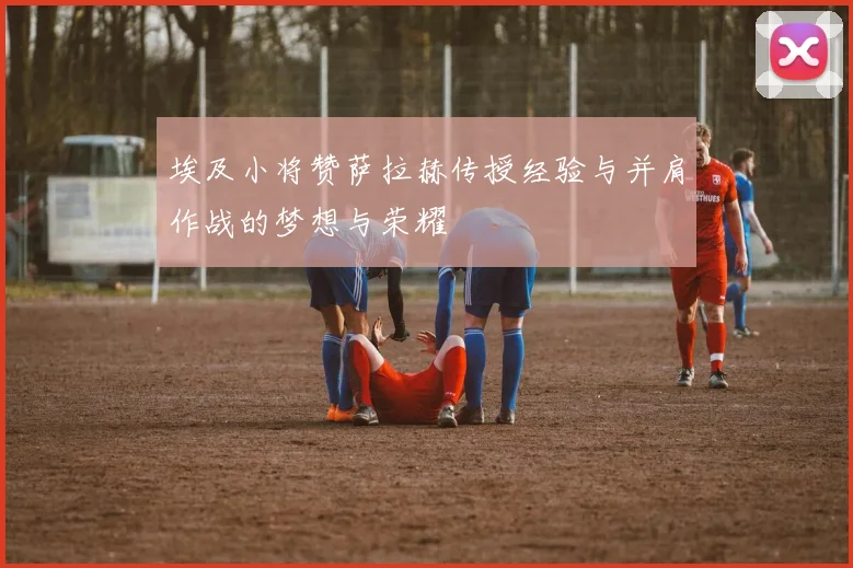 埃及小将赞萨拉赫传授经验与并肩作战的梦想与荣耀