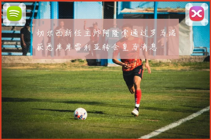 切尔西新任主帅阿隆索通过罗马诺获悉库库雷利亚转会皇马消息