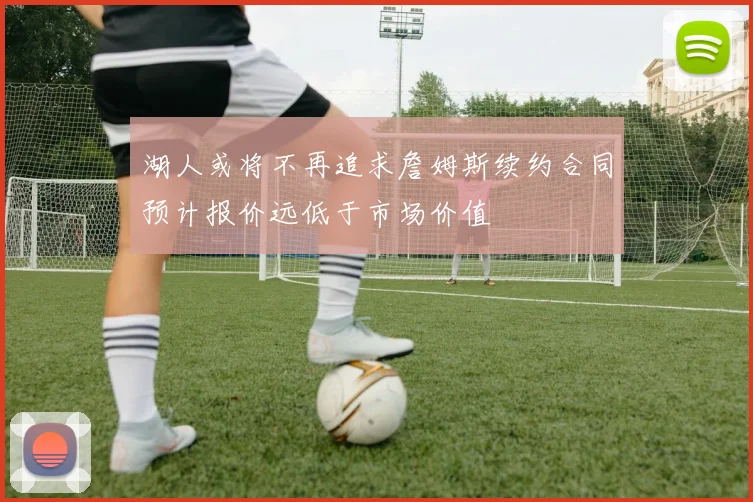 湖人或将不再追求詹姆斯续约合同预计报价远低于市场价值