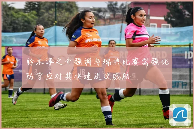 铃木淳之介强调与瑞典比赛需强化防守应对其快速进攻威胁
