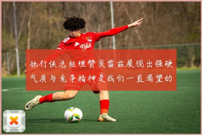 独行侠总经理赞莫雷兹展现出强硬气质与竞争精神是我们一直渴望的特质