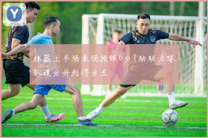 林葳上半场表现抢眼6分1助助力球队追分并列得分王