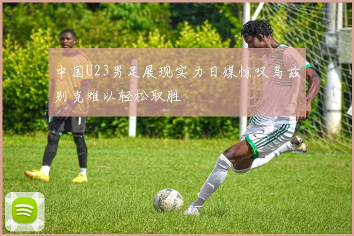 中国U23男足展现实力日媒惊叹乌兹别克难以轻松取胜