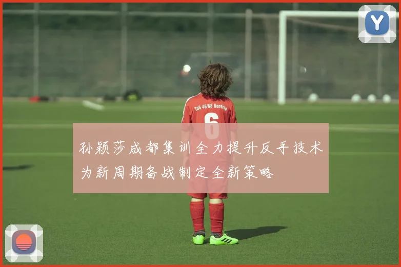 孙颖莎成都集训全力提升反手技术为新周期备战制定全新策略