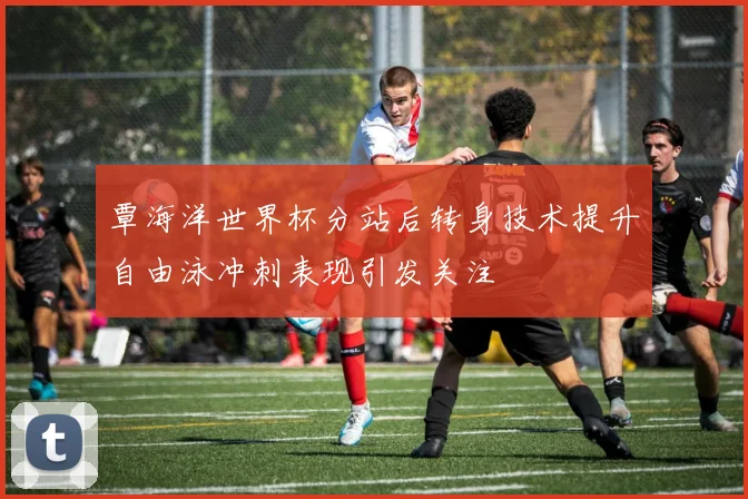 覃海洋世界杯分站后转身技术提升自由泳冲刺表现引发关注
