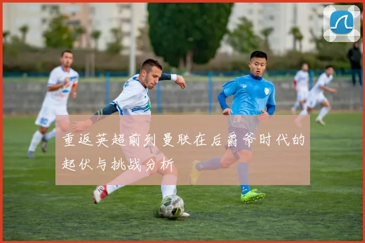重返英超前列曼联在后爵爷时代的起伏与挑战分析