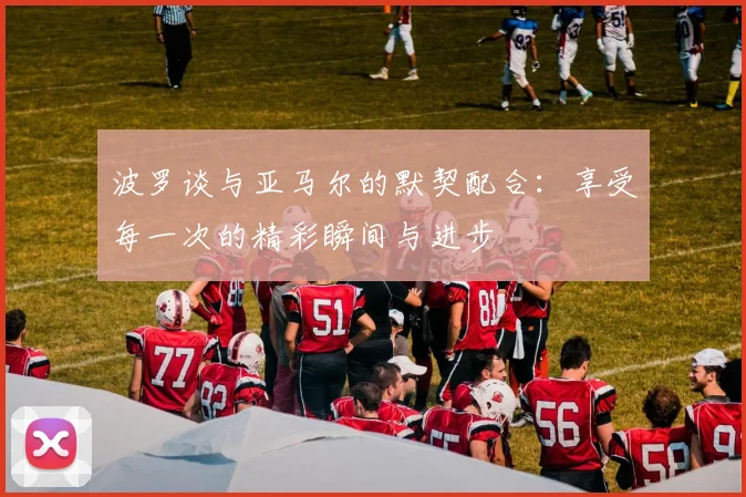 波罗谈与亚马尔的默契配合：享受每一次的精彩瞬间与进步