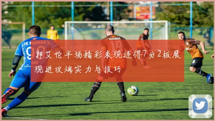 郭艾伦半场精彩表现连得7分2板展现进攻端实力与技巧