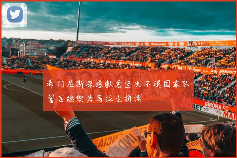 希门尼斯深感歉意坚决不退国家队誓言继续为乌拉圭拼搏