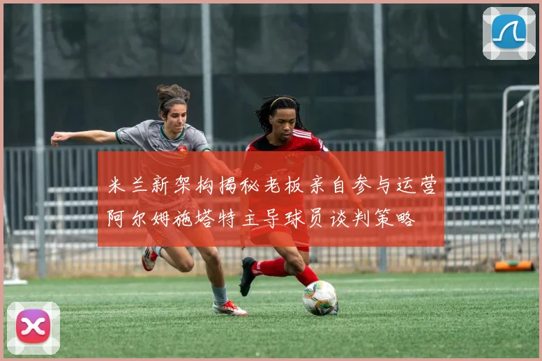 米兰新架构揭秘老板亲自参与运营阿尔姆施塔特主导球员谈判策略