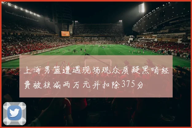 上海男篮遭遇现场观众质疑黑哨经费被核减两万元并扣除375分