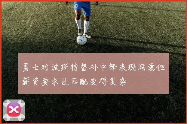 勇士对波斯特替补中锋表现满意但薪资要求让匹配变得复杂