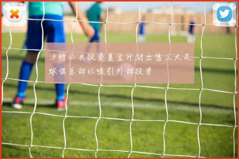 沙特公共投资基金计划出售三大足球俱乐部以吸引外部投资