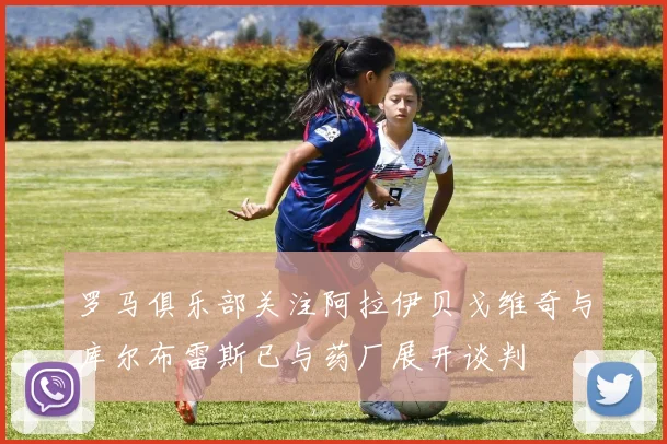 罗马俱乐部关注阿拉伊贝戈维奇与库尔布雷斯已与药厂展开谈判