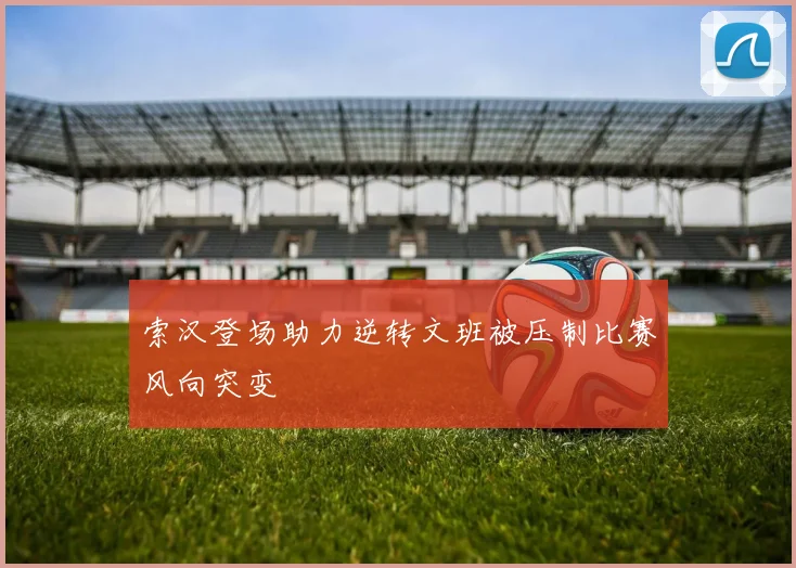 索汉登场助力逆转文班被压制比赛风向突变