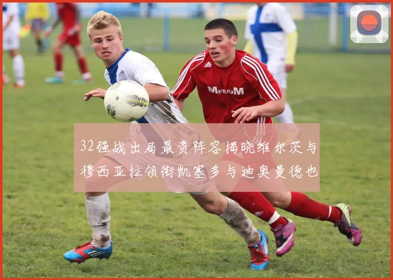 32强战出局最贵阵容揭晓维尔茨与穆西亚拉领衔凯塞多与迪奥曼德也在其中