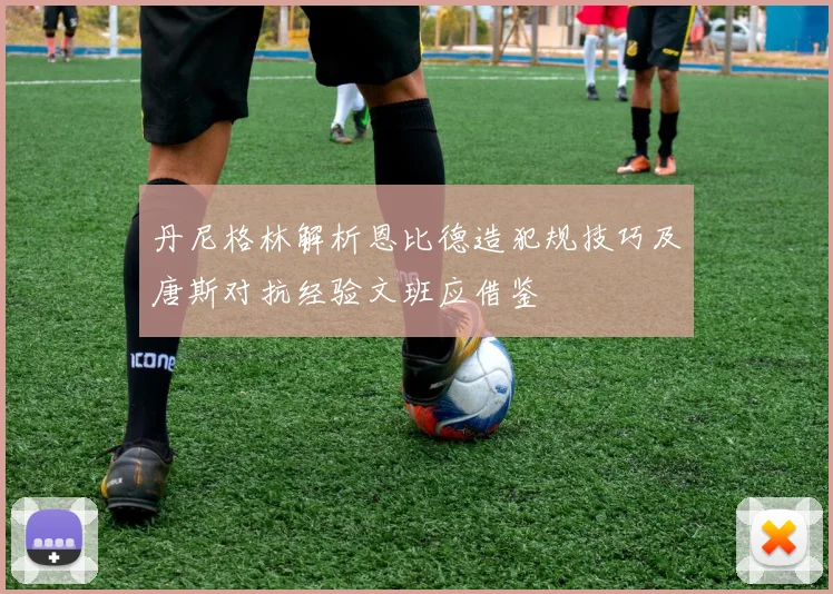 丹尼格林解析恩比德造犯规技巧及唐斯对抗经验文班应借鉴