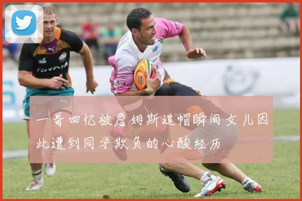 一哥回忆被詹姆斯追帽瞬间女儿因此遭到同学欺负的心酸经历