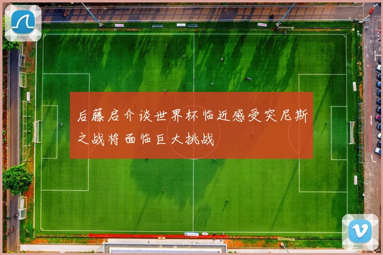 后藤启介谈世界杯临近感受突尼斯之战将面临巨大挑战