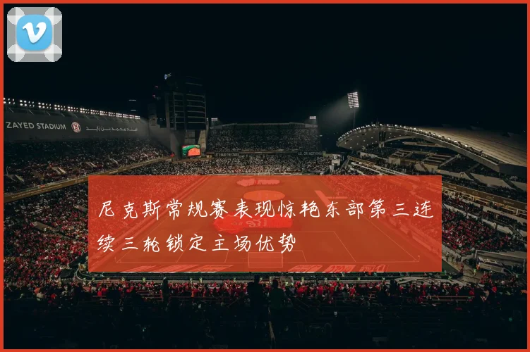 尼克斯常规赛表现惊艳东部第三连续三轮锁定主场优势