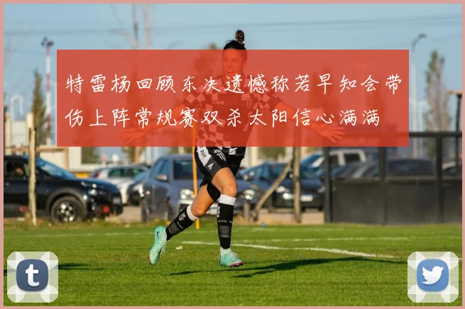 特雷杨回顾东决遗憾称若早知会带伤上阵常规赛双杀太阳信心满满
