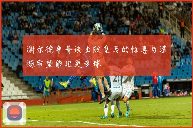 谢尔德鲁普谈击败皇马的惊喜与遗憾希望能进更多球