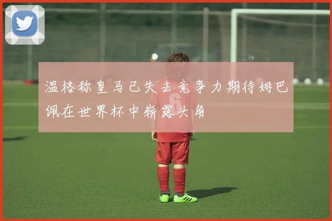 温格称皇马已失去竞争力期待姆巴佩在世界杯中崭露头角