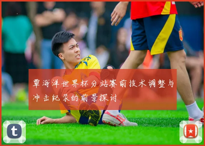 覃海洋世界杯分站赛前技术调整与冲击纪录的前景探讨