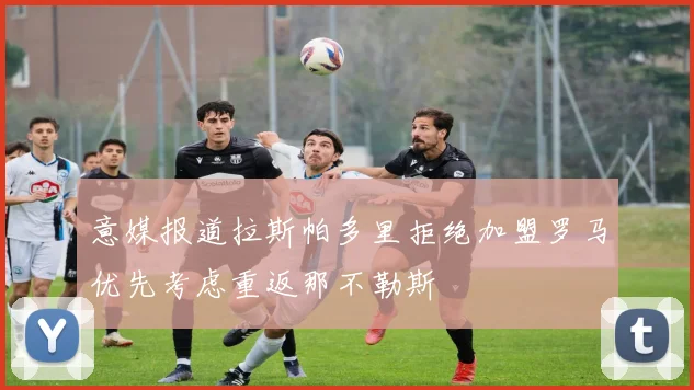 意媒报道拉斯帕多里拒绝加盟罗马优先考虑重返那不勒斯