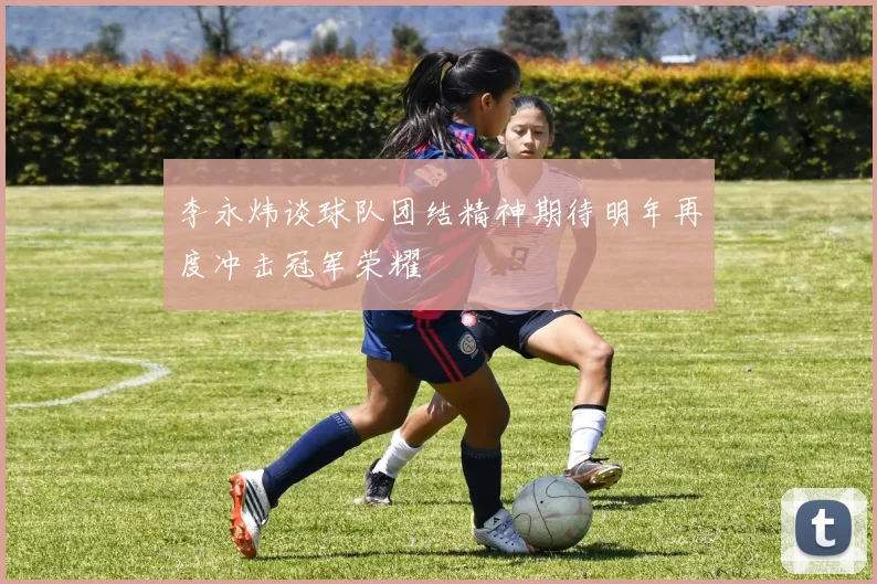 李永炜谈球队团结精神期待明年再度冲击冠军荣耀